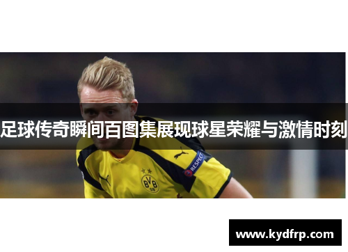 足球传奇瞬间百图集展现球星荣耀与激情时刻