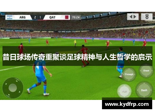 昔日球场传奇重聚谈足球精神与人生哲学的启示