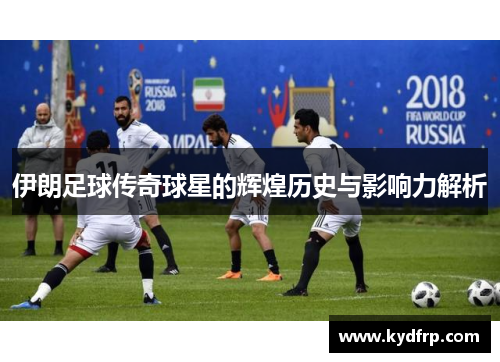 伊朗足球传奇球星的辉煌历史与影响力解析
