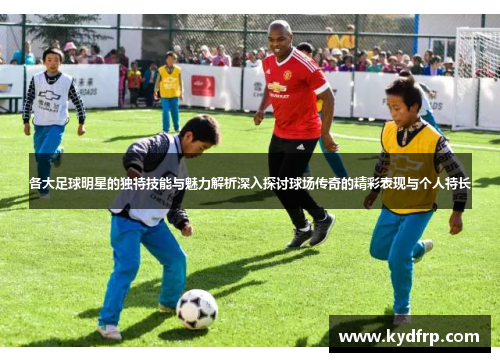 各大足球明星的独特技能与魅力解析深入探讨球场传奇的精彩表现与个人特长