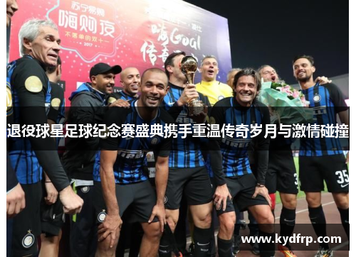 退役球星足球纪念赛盛典携手重温传奇岁月与激情碰撞