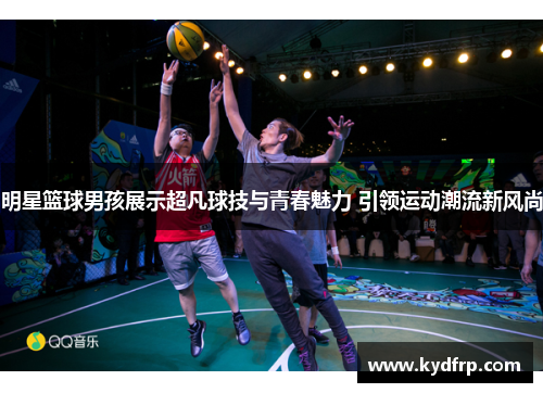 明星篮球男孩展示超凡球技与青春魅力 引领运动潮流新风尚