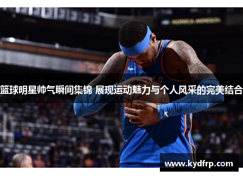 篮球明星帅气瞬间集锦 展现运动魅力与个人风采的完美结合